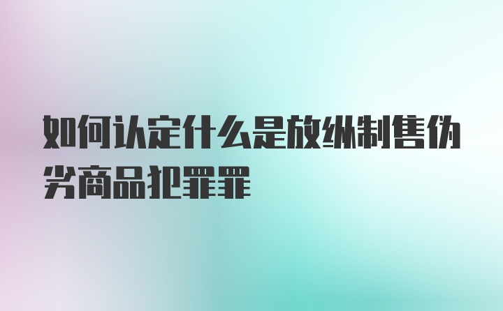 如何认定什么是放纵制售伪劣商品犯罪罪