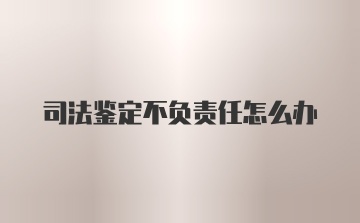 司法鉴定不负责任怎么办