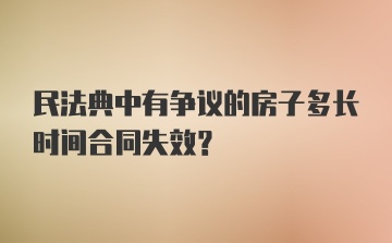 民法典中有争议的房子多长时间合同失效？