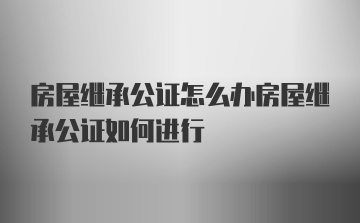 房屋继承公证怎么办房屋继承公证如何进行