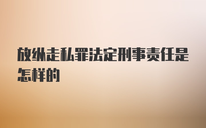 放纵走私罪法定刑事责任是怎样的