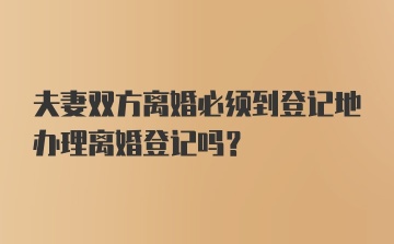 夫妻双方离婚必须到登记地办理离婚登记吗？