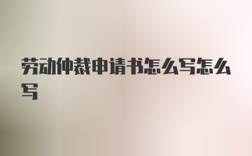 劳动仲裁申请书怎么写怎么写