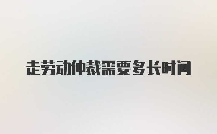 走劳动仲裁需要多长时间