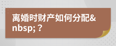 离婚时财产如何分配&nbsp;？