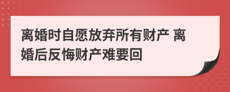 离婚时自愿放弃所有财产 离婚后反悔财产难要回