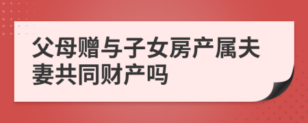 父母赠与子女房产属夫妻共同财产吗