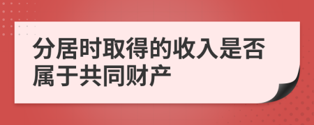 分居时取得的收入是否属于共同财产