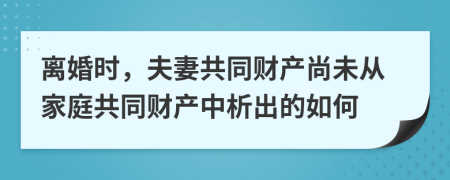 离婚时，夫妻共同财产尚未从家庭共同财产中析出的如何