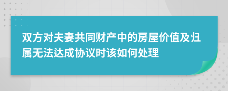 双方对夫妻共同财产中的房屋价值及归属无法达成协议时该如何处理