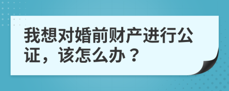 我想对婚前财产进行公证，该怎么办？