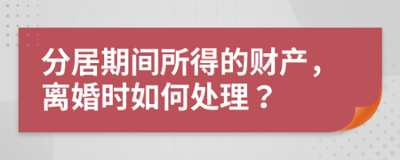 分居期间所得的财产，离婚时如何处理？