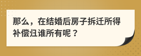 那么，在结婚后房子拆迁所得补偿归谁所有呢？