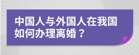 中国人与外国人在我国如何办理离婚？
