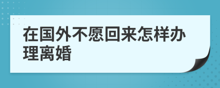 在国外不愿回来怎样办理离婚