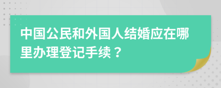 中国公民和外国人结婚应在哪里办理登记手续？