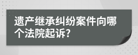 遗产继承纠纷案件向哪个法院起诉?