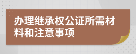 办理继承权公证所需材料和注意事项