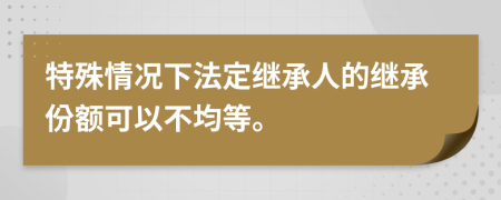 特殊情况下法定继承人的继承份额可以不均等。