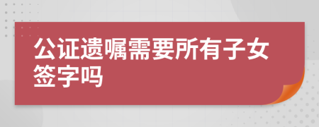 公证遗嘱需要所有子女签字吗