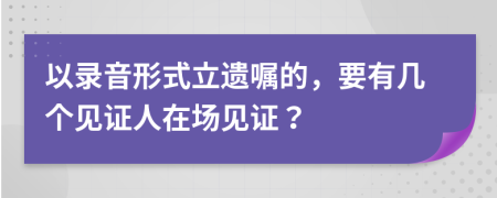 以录音形式立遗嘱的，要有几个见证人在场见证？