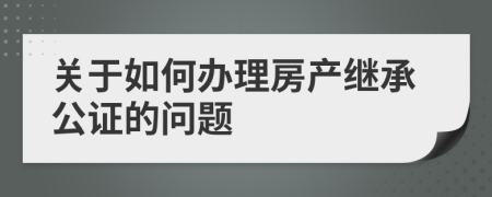 关于如何办理房产继承公证的问题