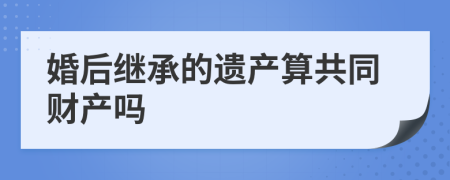 婚后继承的遗产算共同财产吗