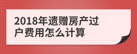 2018年遗赠房产过户费用怎么计算