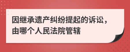 因继承遗产纠纷提起的诉讼，由哪个人民法院管辖