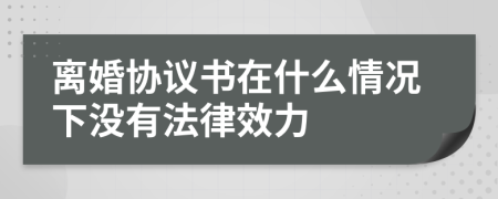 离婚协议书在什么情况下没有法律效力