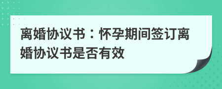 离婚协议书：怀孕期间签订离婚协议书是否有效