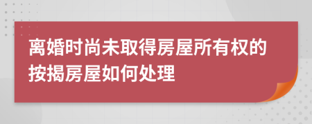 离婚时尚未取得房屋所有权的按揭房屋如何处理