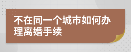 不在同一个城市如何办理离婚手续