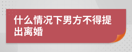 什么情况下男方不得提出离婚