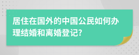 居住在国外的中国公民如何办理结婚和离婚登记?