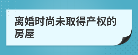 离婚时尚未取得产权的房屋