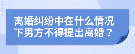 离婚纠纷中在什么情况下男方不得提出离婚？