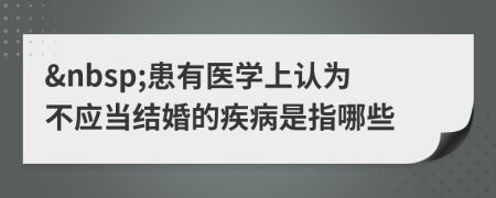 &nbsp;患有医学上认为不应当结婚的疾病是指哪些