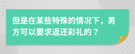 但是在某些特殊的情况下，男方可以要求返还彩礼的？