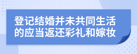 登记结婚并未共同生活的应当返还彩礼和嫁妆