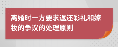 离婚时一方要求返还彩礼和嫁妆的争议的处理原则