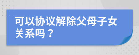 可以协议解除父母子女关系吗？