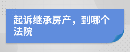 起诉继承房产，到哪个法院