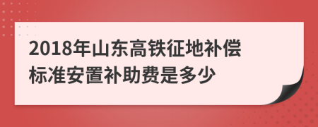 2018年山东高铁征地补偿标准安置补助费是多少