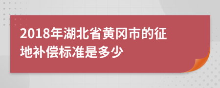 2018年湖北省黄冈市的征地补偿标准是多少