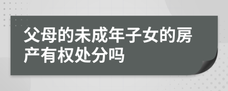 父母的未成年子女的房产有权处分吗