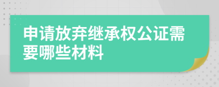 申请放弃继承权公证需要哪些材料