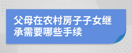 父母在农村房子子女继承需要哪些手续