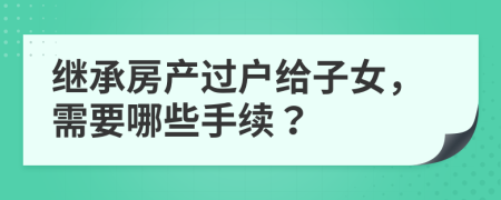 继承房产过户给子女，需要哪些手续？