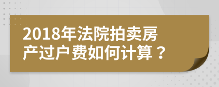 2018年法院拍卖房产过户费如何计算？